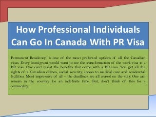 How Professional Individuals
Can Go In Canada With PR Visa
Permanent Residency’ is one of the most preferred options of all the Canadian
visas. Every immigrant would want to see the transformation of the work visa to a
PR visa. One can’t resist the benefits that come with a PR visa. You get all the
rights of a Canadian citizen, social security, access to medical care and residential
facilities. Most impressive of all – the deadlines are all erased on the stay. One can
remain in the country for an indefinite time. But, don’t think of this for a
commodity.

 