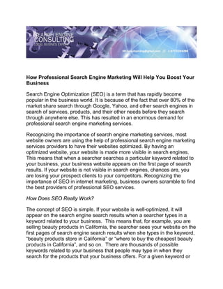 How Professional Search Engine Marketing Will Help You Boost Your
Business

Search Engine Optimization (SEO) is a term that has rapidly become
popular in the business world. It is because of the fact that over 80% of the
market share search through Google, Yahoo, and other search engines in
search of services, products, and their other needs before they search
through anywhere else. This has resulted in an enormous demand for
professional search engine marketing services.

Recognizing the importance of search engine marketing services, most
website owners are using the help of professional search engine marketing
services providers to have their websites optimized. By having an
optimized website, your website is made more visible in search engines.
This means that when a searcher searches a particular keyword related to
your business, your business website appears on the first page of search
results. If your website is not visible in search engines, chances are, you
are losing your prospect clients to your competitors. Recognizing the
importance of SEO in internet marketing, business owners scramble to find
the best providers of professional SEO services.

How Does SEO Really Work?

The concept of SEO is simple. If your website is well-optimized, it will
appear on the search engine search results when a searcher types in a
keyword related to your business. This means that, for example, you are
selling beauty products in California, the searcher sees your website on the
first pages of search engine search results when she types in the keyword,
“beauty products store in California” or “where to buy the cheapest beauty
products in California”, and so on. There are thousands of possible
keywords related to your business that people may type in when they
search for the products that your business offers. For a given keyword or
 