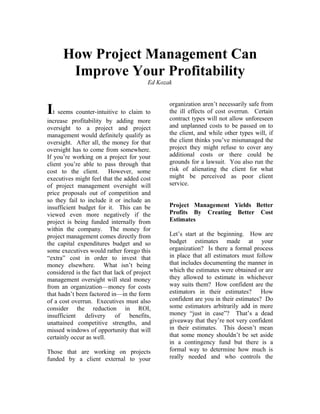 How Project Management Can
       Improve Your Profitability
                                         Ed Kozak


                                                organization aren’t necessarily safe from
It seems counter-intuitive to claim to          the ill effects of cost overrun. Certain
                                                contract types will not allow unforeseen
increase profitability by adding more
oversight to a project and project              and unplanned costs to be passed on to
management would definitely qualify as          the client, and while other types will, if
oversight. After all, the money for that        the client thinks you’ve mismanaged the
oversight has to come from somewhere.           project they might refuse to cover any
If you’re working on a project for your         additional costs or there could be
client you’re able to pass through that         grounds for a lawsuit. You also run the
cost to the client. However, some               risk of alienating the client for what
executives might feel that the added cost       might be perceived as poor client
of project management oversight will            service.
price proposals out of competition and
so they fail to include it or include an
insufficient budget for it. This can be         Project Management Yields Better
viewed even more negatively if the              Profits By Creating Better Cost
project is being funded internally from         Estimates
within the company. The money for
project management comes directly from          Let’s start at the beginning. How are
the capital expenditures budget and so          budget estimates made at your
some executives would rather forego this        organization? Is there a formal process
“extra” cost in order to invest that            in place that all estimators must follow
money elsewhere. What isn’t being               that includes documenting the manner in
considered is the fact that lack of project     which the estimates were obtained or are
management oversight will steal money           they allowed to estimate in whichever
from an organization—money for costs            way suits them? How confident are the
that hadn’t been factored in—in the form        estimators in their estimates? How
of a cost overrun. Executives must also         confident are you in their estimates? Do
consider the reduction in ROI,                  some estimators arbitrarily add in more
insufficient delivery of benefits,              money “just in case”? That’s a dead
unattained competitive strengths, and           giveaway that they’re not very confident
missed windows of opportunity that will         in their estimates. This doesn’t mean
certainly occur as well.                        that some money shouldn’t be set aside
                                                in a contingency fund but there is a
Those that are working on projects              formal way to determine how much is
funded by a client external to your             really needed and who controls the
 