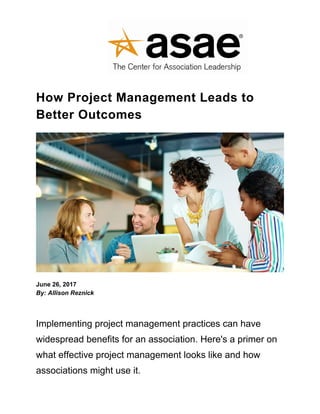 How Project Management Leads to
Better Outcomes
June 26, 2017
By: Allison Reznick
Implementing project management practices can have
widespread benefits for an association. Here's a primer on
what effective project management looks like and how
associations might use it.
 
