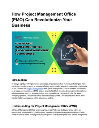 How Project Management Office
(PMO) Can Revolutionize Your
Business
Introduction
In today's rapidly evolving business landscape, organizations face numerous challenges, from
managing complex projects to ensuring efficient resource allocation and maximizing productivity.
In this context, the Project Management (PMO) has emerged as a critical asset for businesses
of all sizes and industries. A PMO acts as a centralized hub for project management excellence,
offering strategic support, standardization, and oversight that can revolutionize the way a
company operates. This article delves into the concept of PMO and explores how it can drive
transformation and success within a business setting.
Understanding the Project Management Office (PMO)
A Project Management Office, commonly known as PMO, is a dedicated entity within an
organization responsible for governing and supporting project management initiatives. PMOs
come in various forms, ranging from project-specific units to enterprise-wide offices. The primary
 