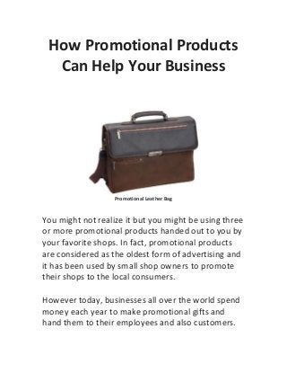 How Promotional Products
  Can Help Your Business




                   Promotional Leather Bag


You might not realize it but you might be using three
or more promotional products handed out to you by
your favorite shops. In fact, promotional products
are considered as the oldest form of advertising and
it has been used by small shop owners to promote
their shops to the local consumers.

However today, businesses all over the world spend
money each year to make promotional gifts and
hand them to their employees and also customers.
 