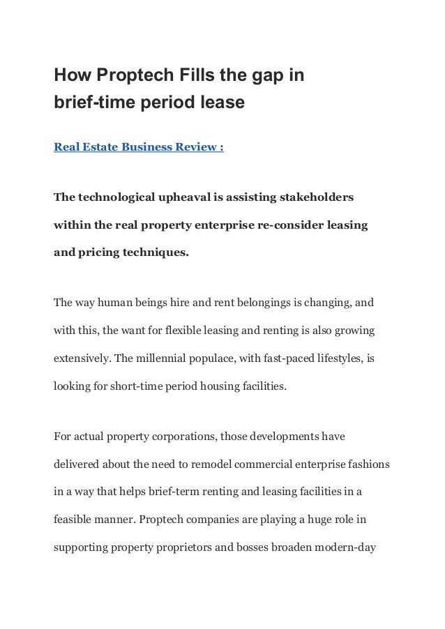 How Proptech Fills the gap in
brief-time period lease
Real Estate Business Review :
The technological upheaval is assisting stakeholders
within the real property enterprise re-consider leasing
and pricing techniques.
The way human beings hire and rent belongings is chang­
ing, and
with this, the want for flexible leasing and renting is also growing
extensively. The millennial populace, with fast-paced lifestyles, is
looking for short-time period housing facilities.
For actual property corporations, those developments have
delivered about the need to remodel commercial enterprise fashions
in a way that helps brief-term renting and leasing facilities in a
feasible manner. Proptech compa­
nies are playing a huge role in
supporting property proprietors and bosses broaden modern-day
 