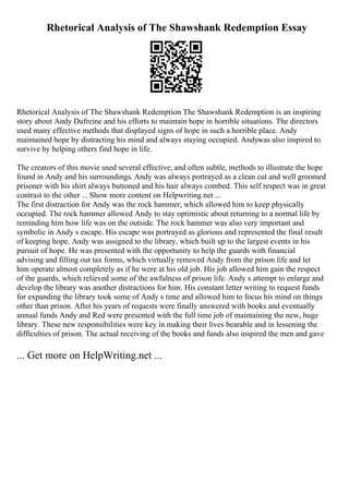 Rhetorical Analysis of The Shawshank Redemption Essay
Rhetorical Analysis of The Shawshank Redemption The Shawshank Redemption is an inspiring
story about Andy Dufreine and his efforts to maintain hope in horrible situations. The directors
used many effective methods that displayed signs of hope in such a horrible place. Andy
maintained hope by distracting his mind and always staying occupied. Andywas also inspired to
survive by helping others find hope in life.
The creators of this movie used several effective, and often subtle, methods to illustrate the hope
found in Andy and his surroundings. Andy was always portrayed as a clean cut and well groomed
prisoner with his shirt always buttoned and his hair always combed. This self respect was in great
contrast to the other ... Show more content on Helpwriting.net ...
The first distraction for Andy was the rock hammer, which allowed him to keep physically
occupied. The rock hammer allowed Andy to stay optimistic about returning to a normal life by
reminding him how life was on the outside. The rock hammer was also very important and
symbolic in Andy s escape. His escape was portrayed as glorious and represented the final result
of keeping hope. Andy was assigned to the library, which built up to the largest events in his
pursuit of hope. He was presented with the opportunity to help the guards with financial
advising and filling out tax forms, which virtually removed Andy from the prison life and let
him operate almost completely as if he were at his old job. His job allowed him gain the respect
of the guards, which relieved some of the awfulness of prison life. Andy s attempt to enlarge and
develop the library was another distractions for him. His constant letter writing to request funds
for expanding the library took some of Andy s time and allowed him to focus his mind on things
other than prison. After his years of requests were finally answered with books and eventually
annual funds Andy and Red were presented with the full time job of maintaining the new, huge
library. These new responsibilities were key in making their lives bearable and in lessening the
difficulties of prison. The actual receiving of the books and funds also inspired the men and gave
... Get more on HelpWriting.net ...
 