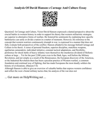 Analysis Of David Hanson s Carnage And Culture Essay
Question2: In Carnage and Culture, Victor David Hanson expressed a slanted perspective about the
crucial battles in western history in order to support his theory that western militaristic strategies
are superior to alternative forms of warfare. He fostered his sentiments by explaining how specific
battletactics can unify or divide a nation in a matter of moments. However, his reference to the
concept that western warriors continuously triumph in war, is expressed in a manner that does not
fully evaluate both perspectives of the conflict. Hanson alluded to his message behind Carnage and
Culture in his thesis: A sense of personal freedom, superior discipline, matchless weapons,
egalitarian camaraderie, individual initiative, constant tactical adaptations, and flexibility,
preference for shock battle of heavy infantry were themselves the murderous dividend of Hellenic
culture at large ... Yet for the past 2,500 years even in the Dark Ages, well before the Military
Revolution, and not simply as a result of the Renaissance, the European discovery of the Americas,
or the Industrial Revolution there has been a peculiar practice of Western warfare, a common
foundation and continual way of fighting, that has made Europeans the most deadly soldiers the
history of civilizations. (Hanson 5 6)
Although Hanson is able to give an overview of valuable battles that express western confidence
and reflect the west s brutal military tactics that, his analysis of the war does not
... Get more on HelpWriting.net ...
 