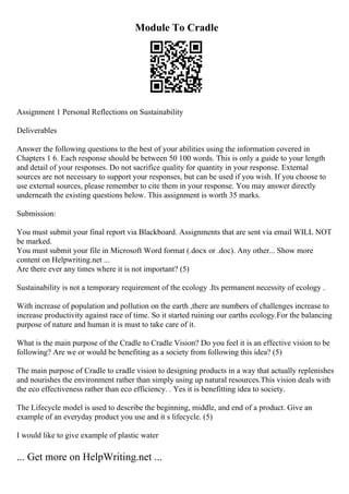 Module To Cradle
Assignment 1 Personal Reflections on Sustainability
Deliverables
Answer the following questions to the best of your abilities using the information covered in
Chapters 1 6. Each response should be between 50 100 words. This is only a guide to your length
and detail of your responses. Do not sacrifice quality for quantity in your response. External
sources are not necessary to support your responses, but can be used if you wish. If you choose to
use external sources, please remember to cite them in your response. You may answer directly
underneath the existing questions below. This assignment is worth 35 marks.
Submission:
You must submit your final report via Blackboard. Assignments that are sent via email WILL NOT
be marked.
You must submit your file in Microsoft Word format (.docx or .doc). Any other... Show more
content on Helpwriting.net ...
Are there ever any times where it is not important? (5)
Sustainability is not a temporary requirement of the ecology .Its permanent necessity of ecology .
With increase of population and pollution on the earth ,there are numbers of challenges increase to
increase productivity against race of time. So it started ruining our earths ecology.For the balancing
purpose of nature and human it is must to take care of it.
What is the main purpose of the Cradle to Cradle Vision? Do you feel it is an effective vision to be
following? Are we or would be benefiting as a society from following this idea? (5)
The main purpose of Cradle to cradle vision to designing products in a way that actually replenishes
and nourishes the environment rather than simply using up natural resources.This vision deals with
the eco effectiveness rather than eco efficiency. . Yes it is benefitting idea to society.
The Lifecycle model is used to describe the beginning, middle, and end of a product. Give an
example of an everyday product you use and it s lifecycle. (5)
I would like to give example of plastic water
... Get more on HelpWriting.net ...
 