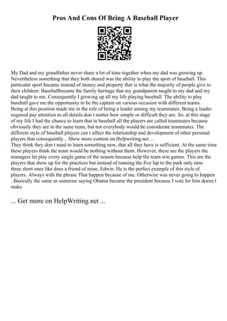 Pros And Cons Of Being A Baseball Player
My Dad and my grandfather never share a lot of time together when my dad was growing up.
Nevertheless something that they both shared was the ability to play the sport of baseball. This
particular sport became instead of money and property that is what the majority of people give to
their children. Baseballbecame the family heritage that my grandparent taught to my dad and my
dad taught to me. Consequently I growing up all my life playing baseball. The ability to play
baseball gave me the opportunity to be the captain on various occasion with different teams.
Being at this position made me in the role of being a leader among my teammates. Being a leader
required pay attention to all details don t matter how simple or difficult they are. So, at this stage
of my life I had the chance to learn that in baseball all the players are called teammates because
obviously they are in the same team, but not everybody would be considerate teammates. The
different style of baseball players can t affect the relationship and development of other personal
players that consequently... Show more content on Helpwriting.net ...
They think they don t need to learn something new, that all they have is sufficient. At the same time
these players think the team would be nothing without them. However, these are the players the
managers let play every single game of the season because help the team win games. This are the
players that show up for the practices but instead of running the five lap to the park only runs
three short ones like does a friend of mine, Edwin. He is the perfect example of this style of
players. Always with the phrase That happen because of me. Otherwise was never going to happen
. Basically the same as someone saying Obama became the president because I vote for him doesn t
make
... Get more on HelpWriting.net ...
 