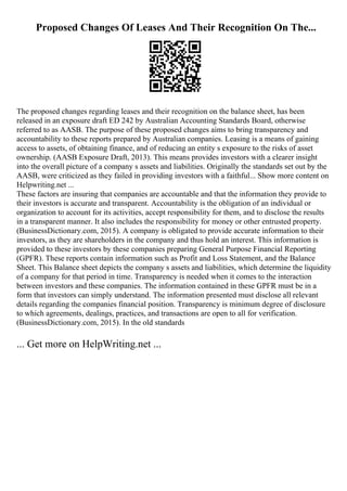 Proposed Changes Of Leases And Their Recognition On The...
The proposed changes regarding leases and their recognition on the balance sheet, has been
released in an exposure draft ED 242 by Australian Accounting Standards Board, otherwise
referred to as AASB. The purpose of these proposed changes aims to bring transparency and
accountability to these reports prepared by Australian companies. Leasing is a means of gaining
access to assets, of obtaining finance, and of reducing an entity s exposure to the risks of asset
ownership. (AASB Exposure Draft, 2013). This means provides investors with a clearer insight
into the overall picture of a company s assets and liabilities. Originally the standards set out by the
AASB, were criticized as they failed in providing investors with a faithful... Show more content on
Helpwriting.net ...
These factors are insuring that companies are accountable and that the information they provide to
their investors is accurate and transparent. Accountability is the obligation of an individual or
organization to account for its activities, accept responsibility for them, and to disclose the results
in a transparent manner. It also includes the responsibility for money or other entrusted property.
(BusinessDictionary.com, 2015). A company is obligated to provide accurate information to their
investors, as they are shareholders in the company and thus hold an interest. This information is
provided to these investors by these companies preparing General Purpose Financial Reporting
(GPFR). These reports contain information such as Profit and Loss Statement, and the Balance
Sheet. This Balance sheet depicts the company s assets and liabilities, which determine the liquidity
of a company for that period in time. Transparency is needed when it comes to the interaction
between investors and these companies. The information contained in these GPFR must be in a
form that investors can simply understand. The information presented must disclose all relevant
details regarding the companies financial position. Transparency is minimum degree of disclosure
to which agreements, dealings, practices, and transactions are open to all for verification.
(BusinessDictionary.com, 2015). In the old standards
... Get more on HelpWriting.net ...
 