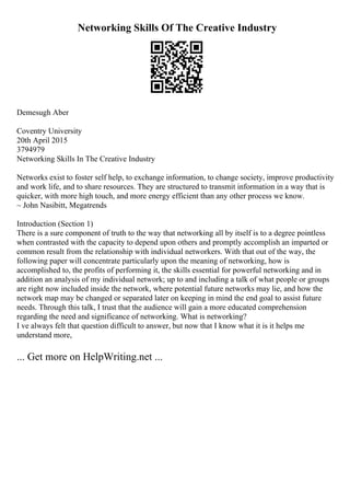 Networking Skills Of The Creative Industry
Demesugh Aber
Coventry University
20th April 2015
3794979
Networking Skills In The Creative Industry
Networks exist to foster self help, to exchange information, to change society, improve productivity
and work life, and to share resources. They are structured to transmit information in a way that is
quicker, with more high touch, and more energy efficient than any other process we know.
~ John Nasibitt, Megatrends
Introduction (Section 1)
There is a sure component of truth to the way that networking all by itself is to a degree pointless
when contrasted with the capacity to depend upon others and promptly accomplish an imparted or
common result from the relationship with individual networkers. With that out of the way, the
following paper will concentrate particularly upon the meaning of networking, how is
accomplished to, the profits of performing it, the skills essential for powerful networking and in
addition an analysis of my individual network; up to and including a talk of what people or groups
are right now included inside the network, where potential future networks may lie, and how the
network map may be changed or separated later on keeping in mind the end goal to assist future
needs. Through this talk, I trust that the audience will gain a more educated comprehension
regarding the need and significance of networking. What is networking?
I ve always felt that question difficult to answer, but now that I know what it is it helps me
understand more,
... Get more on HelpWriting.net ...
 
