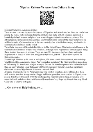 Nigerian Culture Vs American Culture Essay
Nigerian Culture vs. American Culture
There are vast contrasts between the cultures of Nigerians and Americans, but there are similarities
among the two as well. Distinguishing the attributes that make up both countries can instill a
knowledge in both peoples and give a new sense of appreciation for the diverse cultures. The
differences and comparisons may come as a surprise for some. Some of the major differences lie
within the styles of communication in the two countries, but if studied thoroughly similarities in
communication methods can be found.
The official language of Nigeria is English, as in The United States. This is the main likeness in the
communication methods of these two countries. Although most Nigerians do speak English, being
fluent in other languages is not rare. There are over 521 languages that have been spoken in
Nigeria with at least 9 of them now being extinct (Nwodo, MUST ... Show more content on
Helpwriting.net ...
Even though this term is the same in both places, if it were a more direct question, the meanings
would then differ. An example being; Are you mad or something? To Nigerians this is a question
of their sanity To Americans, it is just a way to find out the mood the person is in and to clarify if
they are angry about an issue that occurred ( Useful phrases in Yoruba ). Another significant
distinction between Nigerian and American culture is food.
A typical breakfast layout for Americans may be a bowl of cereal or a piece of toast. For those
with heartier appetites it may consist of eggs and bacon, pancakes, or an omelet. In Nigeria, most
people do not have breakfast. With the hearty appetite Nigerian natives have, we usually save
room for lunch and dinnertime, which normally consists of very large portions of food, my friend
Clara who is a native of Nigeria
... Get more on HelpWriting.net ...
 