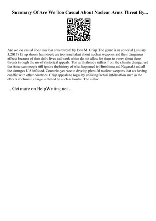 Summary Of Are We Too Casual About Nuclear Arms Threat By...
Are we too casual about nuclear arms threat? by John M. Crisp. The genre is an editorial (January
3,2017). Crisp shows that people are too nonchalant about nuclear weapons and their dangerous
effects because of their daily lives and work which do not allow for them to worry about these
threats through the use of rhetorical appeals. The earth already suffers from the climate change, yet
the American people still ignore the history of what happened to Hiroshima and Nagasaki and all
the damages U.S inflicted. Countries yet race to develop plentiful nuclear weapons that are having
conflict with other countries. Crisp appeals to logos by utilizing factual information such as the
effects of climate change inflicted by nuclear bombs. The author
... Get more on HelpWriting.net ...
 