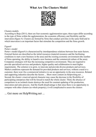 What Are The Clusters Model
Clusters models
According to Boja (2011), there are four economic agglomeration types; these types differ according
to the type of firms within the agglomeration, the economic efficiency and flexibility and the
innovation (figure #). Clusters are formed by firms that conduct activities in the same field and in
which innovation is an important factor that stimulate the competition and the firms growth.
Figure#
Porter s model
Porter s model (figure#) is characterized by interdependence relations between four main factors.
External factors are described as the initial resources (material resources and the facilitating
conditions to start a new business in the area) and the existing economic environment (the number
of firms operating, the ability to launch a new business and the commercial culture of the area).
Companies strategies will face the increasing competitive environment. They are required to
provide specialized services and products, higher quality and collaboration to meet higher
requirements. The solution is to grow, to innovate and provide diverse products and services;
Market conditions represent the demand for provided products and services; without a need or a
customer, there won t be a commercial initiative to see an opportunity in the area resources. Related
and supporting industries describe the factors ... Show more content on Helpwriting.net ...
Second, the cluster s reserved special character may cause the decrease in the flexibility of
participating enterprises that will be forced to match the whole cluster. Third, the absence of
competitors in an isolated cluster destroys the need for constant updating of the production,
innovation and sales process. And the fourth disadvantage is that since there is no opportunity to
compare with other clusters (as whole property), it will complicated to assess the clusters
... Get more on HelpWriting.net ...
 