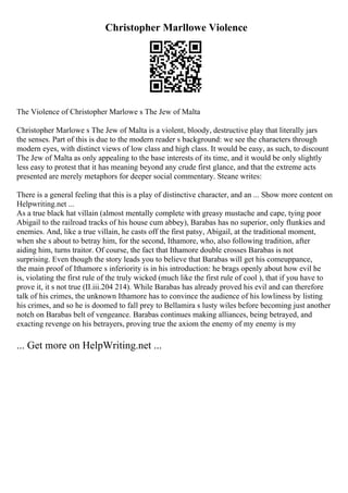 Christopher Marllowe Violence
The Violence of Christopher Marlowe s The Jew of Malta
Christopher Marlowe s The Jew of Malta is a violent, bloody, destructive play that literally jars
the senses. Part of this is due to the modern reader s background: we see the characters through
modern eyes, with distinct views of low class and high class. It would be easy, as such, to discount
The Jew of Malta as only appealing to the base interests of its time, and it would be only slightly
less easy to protest that it has meaning beyond any crude first glance, and that the extreme acts
presented are merely metaphors for deeper social commentary. Steane writes:
There is a general feeling that this is a play of distinctive character, and an ... Show more content on
Helpwriting.net ...
As a true black hat villain (almost mentally complete with greasy mustache and cape, tying poor
Abigail to the railroad tracks of his house cum abbey), Barabas has no superior, only flunkies and
enemies. And, like a true villain, he casts off the first patsy, Abigail, at the traditional moment,
when she s about to betray him, for the second, Ithamore, who, also following tradition, after
aiding him, turns traitor. Of course, the fact that Ithamore double crosses Barabas is not
surprising. Even though the story leads you to believe that Barabas will get his comeuppance,
the main proof of Ithamore s inferiority is in his introduction: he brags openly about how evil he
is, violating the first rule of the truly wicked (much like the first rule of cool ), that if you have to
prove it, it s not true (II.iii.204 214). While Barabas has already proved his evil and can therefore
talk of his crimes, the unknown Ithamore has to convince the audience of his lowliness by listing
his crimes, and so he is doomed to fall prey to Bellamira s lusty wiles before becoming just another
notch on Barabas belt of vengeance. Barabas continues making alliances, being betrayed, and
exacting revenge on his betrayers, proving true the axiom the enemy of my enemy is my
... Get more on HelpWriting.net ...
 