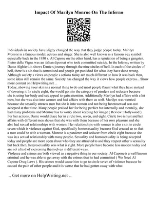 Impact Of Marilyn Monroe On The Inferno
Individuals in society have sligtly changed the way that they judge people today. Marilyn
Monroe is a famous model, actress and singer. She is also well known as a famous sex symbol
especially back in the 1950 s. Al Capone on the other hand, has a reputation of being a gangster.
Pietro della Vigna was an italian dipomat who took committed suicide. In the Inferno, written by
Dante Alghieri, it shows Dante s journey through the nine circles of hell. In each of the circles of
hell, there is a sin that is committed and people get punished for what they have done wrong.
Although society s views on people s actions today are much different on how it was back then,
some ideas still remain the same. Society has changed the way it views how people express... Show
more content on Helpwriting.net ...
Today, showing your skin is a normal thing to do and most people flaunt what they have instead
of covering it. In circle eight, she would go into the category of panders and seducers because
she is using her body and sex appeal to gain attention. Additionally Marilyn had affairs with a lot
men, but she was also into women and had affairs with them as well. Marilyn was worried
because she sexually attracts men but she is into women and not being heterosexual was not
accepted at that time. Many people praised her for being perfect but internally and mentally, she
had many problems and Monroe has to worry about keeping her image ( Review: Hollywood ).
For her actions, Dante would place her in circle two, seven, and eight. Circle two is lust and her
affairs with different men shows that she was with them because of her own pleasure and she
also had sexual relationships with women. Her relationships with women is also a sin in circle
seven which is violence against God, specifically homosexuality because God created us so that
a man could be with a woman. Monroe is a panderer and seducer from circle eight because she
was in a sexual relationship with many people. Sexuality and homosexuality is being accepted
today and people are more open about who they are attracted to and they respect other s sexuality
but back then, heterosexuality was what is right. More people have become less modest today and
are not afraid of expressing themselves in different ways.
Violence and crimes are both viewed as a negative thing in our society. Al Caponeis a well known
criminal and he was able to get away with the crimes that he had committed ( We Need Al
Capone Drug Laws ). His crimes would cause him to go to circle seven of violence because he
caused the pain of other people and it is worse that he had gotten away with what
... Get more on HelpWriting.net ...
 