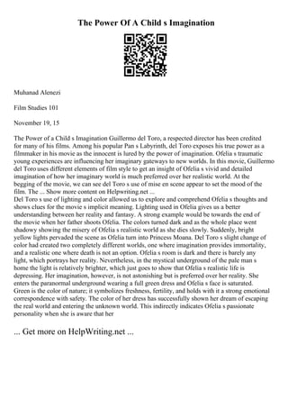 The Power Of A Child s Imagination
Muhanad Alenezi
Film Studies 101
November 19, 15
The Power of a Child s Imagination Guillermo del Toro, a respected director has been credited
for many of his films. Among his popular Pan s Labyrinth, del Toro exposes his true power as a
filmmaker in his movie as the innocent is lured by the power of imagination. Ofelia s traumatic
young experiences are influencing her imaginary gateways to new worlds. In this movie, Guillermo
del Toro uses different elements of film style to get an insight of Ofelia s vivid and detailed
imagination of how her imaginary world is much preferred over her realistic world. At the
begging of the movie, we can see del Toro s use of mise en scene appear to set the mood of the
film. The ... Show more content on Helpwriting.net ...
Del Toro s use of lighting and color allowed us to explore and comprehend Ofelia s thoughts and
shows clues for the movie s implicit meaning. Lighting used in Ofelia gives us a better
understanding between her reality and fantasy. A strong example would be towards the end of
the movie when her father shoots Ofelia. The colors turned dark and as the whole place went
shadowy showing the misery of Ofelia s realistic world as she dies slowly. Suddenly, bright
yellow lights pervaded the scene as Ofelia turn into Princess Moana. Del Toro s slight change of
color had created two completely different worlds, one where imagination provides immortality,
and a realistic one where death is not an option. Ofelia s room is dark and there is barely any
light, which portrays her reality. Nevertheless, in the mystical underground of the pale man s
home the light is relatively brighter, which just goes to show that Ofelia s realistic life is
depressing. Her imagination, however, is not astonishing but is preferred over her reality. She
enters the paranormal underground wearing a full green dress and Ofelia s face is saturated.
Green is the color of nature; it symbolizes freshness, fertility, and holds with it a strong emotional
correspondence with safety. The color of her dress has successfully shown her dream of escaping
the real world and entering the unknown world. This indirectly indicates Ofelia s passionate
personality when she is aware that her
... Get more on HelpWriting.net ...
 