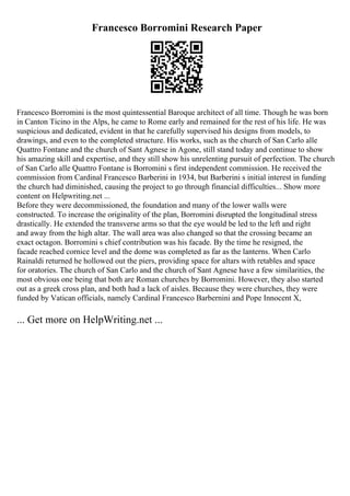 Francesco Borromini Research Paper
Francesco Borromini is the most quintessential Baroque architect of all time. Though he was born
in Canton Ticino in the Alps, he came to Rome early and remained for the rest of his life. He was
suspicious and dedicated, evident in that he carefully supervised his designs from models, to
drawings, and even to the completed structure. His works, such as the church of San Carlo alle
Quattro Fontane and the church of Sant Agnese in Agone, still stand today and continue to show
his amazing skill and expertise, and they still show his unrelenting pursuit of perfection. The church
of San Carlo alle Quattro Fontane is Borromini s first independent commission. He received the
commission from Cardinal Francesco Barberini in 1934, but Barberini s initial interest in funding
the church had diminished, causing the project to go through financial difficulties... Show more
content on Helpwriting.net ...
Before they were decommissioned, the foundation and many of the lower walls were
constructed. To increase the originality of the plan, Borromini disrupted the longitudinal stress
drastically. He extended the transverse arms so that the eye would be led to the left and right
and away from the high altar. The wall area was also changed so that the crossing became an
exact octagon. Borromini s chief contribution was his facade. By the time he resigned, the
facade reached cornice level and the dome was completed as far as the lanterns. When Carlo
Rainaldi returned he hollowed out the piers, providing space for altars with retables and space
for oratories. The church of San Carlo and the church of Sant Agnese have a few similarities, the
most obvious one being that both are Roman churches by Borromini. However, they also started
out as a greek cross plan, and both had a lack of aisles. Because they were churches, they were
funded by Vatican officials, namely Cardinal Francesco Barbernini and Pope Innocent X,
... Get more on HelpWriting.net ...
 