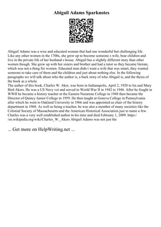 Abigail Adams Sparknotes
Abigail Adams was a wise and educated woman that had one wonderful but challenging life.
Like any other women in the 1700s, she grew up to become someone s wife, bear children and
live in the private life of her husband s house. Abigail has a slightly different story than other
women though. She grew up with her sisters and brother and had a tutor so they became literate,
which was not a thing for women. Educated men didn t want a wife that was smart, they wanted
someone to take care of them and the children and just about nothing else. In the following
paragraphs we will talk about who the author is, a back story of who Abigail is, and the thesis of
the book as a whole.
The author of this book, Charles W. Aker, was born in Indianapolis, April 2, 1920 to Ira and Mary
Bird Akers. He was a US Navy vet and served in World War II in 1942 to 1946. After he fought in
WWII he became a history teacher at the Eastern Nazarene College in 1948 then became the
Director of Quincy Junior College in 1959. He then taught at Geneva College in Pennsylvania
after which he went to Oakland University in 1966 and was appointed as chair of the history
department in 1968. As well as being a teacher, he was also a member of many societies like the
Colonial Society of Massachusetts and the American Historical Association just to name a few.
Charles was a very well established author in his time and died February 1, 2009. https:/
/en.wikipedia.org/wiki/Charles_W._Akers Abigail Adams was not just the
... Get more on HelpWriting.net ...
 