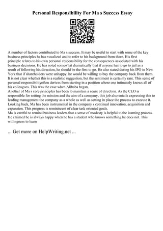 Personal Responsibility For Ma s Success Essay
A number of factors contributed to Ma s success. It may be useful to start with some of the key
business principles he has vocalized and to refer to his background from there. His first
principle relates to his own personal responsibility for the consequences associated with his
business decisions. He has noted somewhat dramatically that if anyone has to go to jail as a
result of following his direction, he should be the first to go. He also stated during his IPO in New
York that if shareholders were unhappy, he would be willing to buy the company back from them.
It is not clear whether this is a realistic suggestion, but the sentiment is certainly rare. This sense of
personal responsibilityoften derives from starting in a position where one intimately knows all of
his colleagues. This was the case when Alibaba began.
Another of Ma s core principles has been to maintain a sense of direction. As the CEO is
responsible for setting the mission and the aim of a company, this job also entails expressing this to
leading management the company as a whole as well as setting in place the process to execute it.
Looking back, Ma has been instrumental in the company s continual innovation, acquisition and
expansion. This progress is reminiscent of clear task oriented goals.
Ma is careful to remind business leaders that a sense of modesty is helpful to the learning process.
He claimed he is always happy when he has a student who knows something he does not. This
willingness to learn
... Get more on HelpWriting.net ...
 