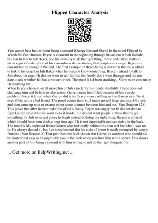 Flipped Character Analysis
You cannot be a hero without being a coward (George Bernard Shaw) In the novel Flipped by
Wendelin Van Draanen, Bryce is a coward in the beginning through his actions which include;
his fear to talk to Juli Baker, and his inability to do the right thing. In the end, Bryce starts to
show signs of redemption of his cowardness demonstrating that people can change. Bryce is a
coward but he change in the end. The first example of Bryce being a coward is that he is afraid
to talk to his neighbor Juli Baker when he needs to know something. Bryce is afraid to talk to
Juli about the eggs. He did not want to tell Juli that his family don t want the eggs and did not
dare to ask whether Juli has a rooster or not. The proof is I d been sneaking... Show more content on
Helpwriting.net ...
When Bryce s friend Garrett make fun of Juli s uncle for his mental disability, Bryce does not
challenge him and he fails to take action. Garrett make fun of Juli because of Juli s uncle
problem. Bryce felt mad when Garrett did it but Bryce wasn t willing to lose Garrett as a friend
even if Garrett is a bad friend. The proof comes from So, I made myself laugh and say, Oh right,
and then came up with an excuse to put some distance between him and me. (Van Draanen 128)
This prove that after Garrett make fun of Jul s family, Bryce was angry but he did not dare to
fight Garrett even when he want to do it inside , He did not want people to think that he got
something for Juli so he just chose to laugh instead of doing the right thing. Garrett is a friend
which should have been ditch a long time ago. He is not dependable and can stab u in the back.
The proof is My supposed friend Garrett who had totally behind this plan told her what I was up
to. He always denied it , but I ve since learned that his code of honor is easily corrupted by weepy
females. (Van Draanen 8) That part from the book shown that Garrett is someone who should not
be trusted that easy as he might stab you in the back when you trust him with a secret. This shows
another part of him being a coward with him willing to not do the right thing just for
... Get more on HelpWriting.net ...
 