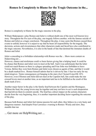 Romeo Is Completely to Blame for the Tragic Outcome in the...
Romeo is completely to blame for the tragic outcome in the play.
William Shakespeare s play Romeo and Juliet is without doubt one of the most well known love
story. Throughout the five acts of the play, one tragedy follows another, with the famous suicide of
Romeo and Juliet as a tragic conclusion. Throughout the play, it may seem that Romeo caused these
events to unfold, however it is unjust to say that he bears all responsibility for the tragedy. The
decisions, actions and circumstances that other characters made and faced have also contributed to
the tragic outcome. Nevertheless, it is also in the hands of fate that destined the immature deaths of
Romeo and Juliet
Juliet s conceding to a forbidden relationship with Romeo was the ... Show more content on
Helpwriting.net ...
However, chance and misfortune could ve been factors giving fate a helping hand. It could be
by chance that Romeo and Juliet were to meet at the ball. And it was unfortunate that the letter
could not reach Romeo as there is a plague spreading and Friar John was forbidden to leave
Verona. Before they were born Romeo and Juliet were chosen as agents of fate, and that it would
be a death marked love . Romeo himself admits that he is driven by fate: I fear too early for my
mind misgives / Some consequences yet hanging in the stars (Act1 Scene4 Lines106 107).
However, even if Romeo and Juliet did not meet at the Capulets ball, fate could make the star
crossed lovers meet at another time, as an important task has to be fulfilled as the result of this
death mark d love .
Another major factor in the play is the family feud between the Capulets and the Montagues.
Without the feud, the young lovers may be together and may not have to act is such desperation
that had driven them to commit suicide. The feud has a direct impact on the actions characters
decide from the very beginning, thus, it is another important deciding factor regarding the outcome
of the play.
Because both Romeo and Juliet feel intense passion for each other, they behave in a very hasty and
dangerous manner. And despite Friar Lawrence s warning to Romeo: Wisely and slow, they
stumble that run
... Get more on HelpWriting.net ...
 