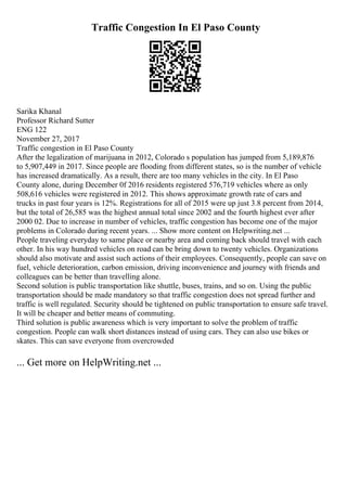 Traffic Congestion In El Paso County
Sarika Khanal
Professor Richard Sutter
ENG 122
November 27, 2017
Traffic congestion in El Paso County
After the legalization of marijuana in 2012, Colorado s population has jumped from 5,189,876
to 5,907,449 in 2017. Since people are flooding from different states, so is the number of vehicle
has increased dramatically. As a result, there are too many vehicles in the city. In El Paso
County alone, during December 0f 2016 residents registered 576,719 vehicles where as only
508,616 vehicles were registered in 2012. This shows approximate growth rate of cars and
trucks in past four years is 12%. Registrations for all of 2015 were up just 3.8 percent from 2014,
but the total of 26,585 was the highest annual total since 2002 and the fourth highest ever after
2000 02. Due to increase in number of vehicles, traffic congestion has become one of the major
problems in Colorado during recent years. ... Show more content on Helpwriting.net ...
People traveling everyday to same place or nearby area and coming back should travel with each
other. In his way hundred vehicles on road can be bring down to twenty vehicles. Organizations
should also motivate and assist such actions of their employees. Consequently, people can save on
fuel, vehicle deterioration, carbon emission, driving inconvenience and journey with friends and
colleagues can be better than travelling alone.
Second solution is public transportation like shuttle, buses, trains, and so on. Using the public
transportation should be made mandatory so that traffic congestion does not spread further and
traffic is well regulated. Security should be tightened on public transportation to ensure safe travel.
It will be cheaper and better means of commuting.
Third solution is public awareness which is very important to solve the problem of traffic
congestion. People can walk short distances instead of using cars. They can also use bikes or
skates. This can save everyone from overcrowded
... Get more on HelpWriting.net ...
 
