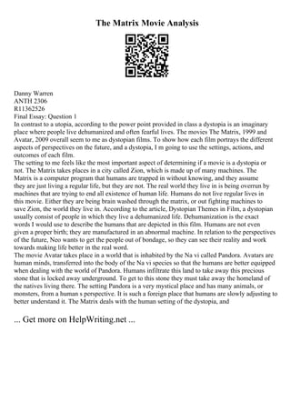 The Matrix Movie Analysis
Danny Warren
ANTH 2306
R11362526
Final Essay: Question 1
In contrast to a utopia, according to the power point provided in class a dystopia is an imaginary
place where people live dehumanized and often fearful lives. The movies The Matrix, 1999 and
Avatar, 2009 overall seem to me as dystopian films. To show how each film portrays the different
aspects of perspectives on the future, and a dystopia, I m going to use the settings, actions, and
outcomes of each film.
The setting to me feels like the most important aspect of determining if a movie is a dystopia or
not. The Matrix takes places in a city called Zion, which is made up of many machines. The
Matrix is a computer program that humans are trapped in without knowing, and they assume
they are just living a regular life, but they are not. The real world they live in is being overrun by
machines that are trying to end all existence of human life. Humans do not live regular lives in
this movie. Either they are being brain washed through the matrix, or out fighting machines to
save Zion, the world they live in. According to the article, Dystopian Themes in Film, a dystopian
usually consist of people in which they live a dehumanized life. Dehumanization is the exact
words I would use to describe the humans that are depicted in this film. Humans are not even
given a proper birth; they are manufactured in an abnormal machine. In relation to the perspectives
of the future, Neo wants to get the people out of bondage, so they can see their reality and work
towards making life better in the real word.
The movie Avatar takes place in a world that is inhabited by the Na vi called Pandora. Avatars are
human minds, transferred into the body of the Na vi species so that the humans are better equipped
when dealing with the world of Pandora. Humans infiltrate this land to take away this precious
stone that is locked away underground. To get to this stone they must take away the homeland of
the natives living there. The setting Pandora is a very mystical place and has many animals, or
monsters, from a human s perspective. It is such a foreign place that humans are slowly adjusting to
better understand it. The Matrix deals with the human setting of the dystopia, and
... Get more on HelpWriting.net ...
 