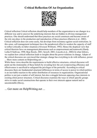 Critical Reflection Of An Organization
Critical reflection Critical reflection should help members of the organization to see changes in a
different way and to uncover the underlying interests that are hidden in obvious management
practices. One should understand that these practices are social constructs and become aware of
the role one plays in the production and reproduction of these practices (Darwin et al., 2002).
Critical reflection does not come easily, but develops from resistance against social restrictions. In
this sense, soft management techniques have the paradoxical effect to weaken the capacity of staff
to reflect critically on labor situations (Alvesson Willmott, 1992). Hence the skeptical view that
critical theorists have on management phenomena such as empowerment and teamwork (Hardy
Leiba O Sullivan, 1998; Boje Rosile, 2001; Sewell, 2001; Lincoln et al., 2002) In what follows,
we explain how critical reflection leads to insights about the power relations in change. Adepts of
the critical discourse are convinced that strategic change has everything to do with influence, power
... Show more content on Helpwriting.net ...
While these views describe the requirements to build effective structures, critical discourse will
point out the irrationality of these beliefs by revealing how the yet overpowering efficiency and
effectiveness is sacrificed to safeguard the privileges of the powerful. According to critical
discourse there are fundamental structural differences in terms of access to power in which politics
is an inevitable reaction to the unfair distribution of resources in organizations. Organizational
politics is not just a matter of self interest, but also a struggle between opposing class interests in
existing elitist power structures. Critical discourse examines the ways in which specific groups
strive to make social constructions that operate in their own interests appear natural and so
uncontestable (Davey,
... Get more on HelpWriting.net ...
 