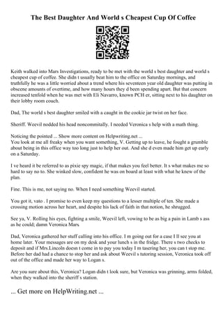 The Best Daughter And World s Cheapest Cup Of Coffee
Keith walked into Mars Investigations, ready to be met with the world s best daughter and world s
cheapest cup of coffee. She didn t usually beat him to the office on Saturday mornings, and
truthfully he was a little worried about a trend where his seventeen year old daughter was putting in
obscene amounts of overtime, and how many hours they d been spending apart. But that concern
increased tenfold when he was met with Eli Navarro, known PCH er, sitting next to his daughter on
their lobby room couch.
Dad, The world s best daughter smiled with a caught in the cookie jar twist on her face.
Sheriff. Weevil nodded his head noncommitally. I needed Veronica s help with a math thing.
Noticing the pointed ... Show more content on Helpwriting.net ...
You look at me all freaky when you want something, V. Getting up to leave, he fought a grumble
about being in this office way too long just to help her out. And she d even made him get up early
on a Saturday.
I ve heard it be referred to as pixie spy magic, if that makes you feel better. It s what makes me so
hard to say no to. She winked slow, confident he was on board at least with what he knew of the
plan.
Fine. This is me, not saying no. When I need something Weevil started.
You got it, vato . I promise to even keep my questions to a lesser multiple of ten. She made a
crossing motion across her heart, and despite his lack of faith in that notion, he shrugged.
See ya, V. Rolling his eyes, fighting a smile, Weevil left, vowing to be as big a pain in Lamb s ass
as he could; damn Veronica Mars.
Dad, Veronica gathered her stuff calling into his office. I m going out for a case I ll see you at
home later. Your messages are on my desk and your lunch s in the fridge. There s two checks to
deposit and if Mrs.Lincoln doesn t come in to pay you today I m tasering her, you can t stop me.
Before her dad had a chance to stop her and ask about Weevil s tutoring session, Veronica took off
out of the office and made her way to Logan s.
Are you sure about this, Veronica? Logan didn t look sure, but Veronica was grinning, arms folded,
when they walked into the sheriff s station.
... Get more on HelpWriting.net ...
 