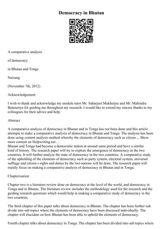 Democracy in Bhutan
A comparative analysis
of democracy
in Bhutan and Tonga
Naizang
(November 7th, 2012)
Acknowledgement
I wish to thank and acknowledge my module tutor Mr. Sabarjeet Mukherjee and Mr. Mahindra
Balasuriya for guiding me throughout my research. I would like to extend my sincere thanks to my
colleagues for their advice and help.
Abstract
A comparative analysis of democracy in Bhutan and in Tonga has not been done and this article
attempts to make a comparative analysis of democracy in Bhutan and Tonga. The analysis has been
done using content analysis method whereby the elements of democracy such as citizen ... Show
more content on Helpwriting.net ...
Bhutan and Tonga had become a democratic nation at around same period and have a similar
kind of history. The research paper will try to explore the emergence of democracy in the two
countries. It will further analyze the state of democracy in the two countries. A comparative study
of the upholding of the elements of democracy such as party system, electoral system, universal
suffrage and citizen s rights and duties by the two nations will be done. The research paper will
mainly focus on making a comparative analysis of democracy in Bhutan and in Tonga.
Chapterisation
Chapter two is a literature review done on democracy at the level of the world, and democracy in
Tonga and in Bhutan. The literature review includes the methodology used for the research and the
guiding research questions which would help in making a comparative study of democracy in the
two countries.
The third chapter of this paper talks about democracy in Bhutan. The chapter has been further sub
divide into sub topics where the elements of democracy have been discussed individually. The
chapter will elucidate on how Bhutan has been able to uphold the elements of democracy.
Fourth chapter talks about democracy in Tonga. The chapter has been divided into sub topics where
 