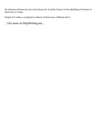 the elements of democracy have been discussed. It mainly focuses on the upholding of elements of
democracy in Tonga.
Chapter five makes a comparative analysis of democracy in Bhutan and in
... Get more on HelpWriting.net ...
 
