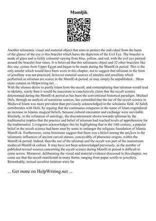 Mamljik
Another talismanic visual and material object that aims to protect the individual from the harm
of the glance of the eye is this bracelet which bares the depiction of the Evil Eye. The bracelet is
made of glass and is richly coloured varying from blue, yellow, and red, with the evil eye painted
around the bracelet four times. It is believed that this talismanic object and 32 other bracelets like
this one, comes from Upper Egypt and began to be made during the MamlЕ«k period. This is the
only amulet which would have been worn in this chapter, not to suggest that talisman in the form
of jewellery was not practiced, however material sources of amulets and jewellery which
performed as talisman are scarce in the MamlЕ«k period, or may simply be unpublished... Show
more content on Helpwriting.net ...
With the ulumas desire to purify Islam from the occult, and contemplating that talisman would lead
to idolatry, surely then it would be inaccurate to conclusively claim that the occult science
deteriorated during the MamlЕ«k period as has been the conventional historical paradigm. Michael
Dols, through an analysis of numerous sources, has contended that the use of the occult science in
Medieval Islam was more prevalent than previously acknowledged in the scholastic field. Al Saleh
corroborates with Dols, by arguing that the continuous conquests in the name of Islam engendered
an increase in Islamic magical beliefs, because cultural encounter and exchange were inevitable.
Similarly, to the refutation of astrology, the discontentment shown towards talisman by the
traditionalist implies that the practice and belief of talisman had reached levels of apprehension for
the traditionalist. Livingston acknowledges this by highlighting that in the 14th century, a popular
belief in the occult science had been seen by some to endanger the religious foundation of Islamic
MamlЕ«k. Furthermore, some historians suggest that there was a belief among the amД«rs in the
talismanic influences of ancient carved statues, conceivably of pharaonic origins, within the
MamlЕ«k period. Indeed, then the use of the talisman and the occult was part of the mainstream
medieval MamlЕ«k culture. It may have not been acknowledged previously, as the number of
published textual sources concerning the occult science during MamlЕ«k period is difficult to
come across. Moreover, deliberating the visual and material evidence discussed in this chapter, we
come see that the occult manifested in many forms, ranging from paper scrolls to jewellery.
Remarkably, textual occultist treatises were far
... Get more on HelpWriting.net ...
 