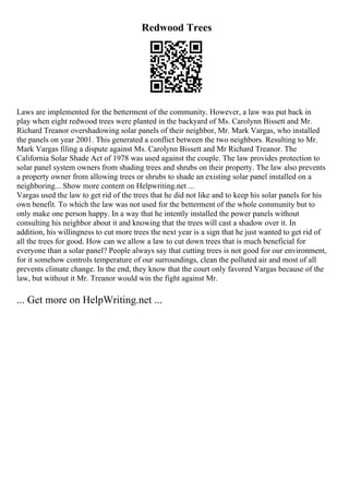 Redwood Trees
Laws are implemented for the betterment of the community. However, a law was put back in
play when eight redwood trees were planted in the backyard of Ms. Carolynn Bissett and Mr.
Richard Treanor overshadowing solar panels of their neighbor, Mr. Mark Vargas, who installed
the panels on year 2001. This generated a conflict between the two neighbors. Resulting to Mr.
Mark Vargas filing a dispute against Ms. Carolynn Bissett and Mr Richard Treanor. The
California Solar Shade Act of 1978 was used against the couple. The law provides protection to
solar panel system owners from shading trees and shrubs on their property. The law also prevents
a property owner from allowing trees or shrubs to shade an existing solar panel installed on a
neighboring... Show more content on Helpwriting.net ...
Vargas used the law to get rid of the trees that he did not like and to keep his solar panels for his
own benefit. To which the law was not used for the betterment of the whole community but to
only make one person happy. In a way that he intently installed the power panels without
consulting his neighbor about it and knowing that the trees will cast a shadow over it. In
addition, his willingness to cut more trees the next year is a sign that he just wanted to get rid of
all the trees for good. How can we allow a law to cut down trees that is much beneficial for
everyone than a solar panel? People always say that cutting trees is not good for our environment,
for it somehow controls temperature of our surroundings, clean the polluted air and most of all
prevents climate change. In the end, they know that the court only favored Vargas because of the
law, but without it Mr. Treanor would win the fight against Mr.
... Get more on HelpWriting.net ...
 