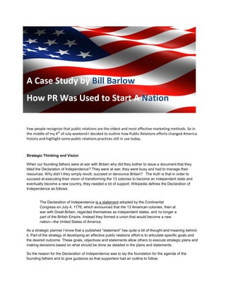 A Case Study by Bill Barlow
How PR Was Used to Start A Nation
Few people recognize that public relations are the oldest and most effective marketing methods. So in
the middle of my 4th
of July weekend I decided to outline how Public Relations efforts changed America
history and highlight some public relations practices still in use today.
Strategic Thinking and Vision
When our founding fathers were at war with Britain why did they bother to issue a document that they
titled the Declaration of Independence? They were at war; they were busy and had to manage their
resources. Why didn’t they simply revolt, succeed or denounce Britain? The truth is that in order to
succeed at executing their vision of transforming the 13 colonies to become an independent state and
eventually become a new country, they needed a lot of support. Wikipedia defines the Declaration of
Independence as follows:
The Declaration of Independence is a statement adopted by the Continental
Congress on July 4, 1776, which announced that the 13 American colonies, then at
war with Great Britain, regarded themselves as independent states, and no longer a
part of the British Empire. Instead they formed a union that would become a new
nation—the United States of America.
As a strategic planner I know that a published “statement” has quite a bit of thought and meaning behind
it. Part of the strategy of developing an effective public relations effort is to articulate specific goals and
the desired outcome. These goals, objectives and statements allow others to execute strategic plans and
making decisions based on what should be done as detailed in the plans and statements.
So the reason for the Declaration of Independence was to lay the foundation for the agenda of the
founding fathers and to give guidance so that supporters had an outline to follow.
 