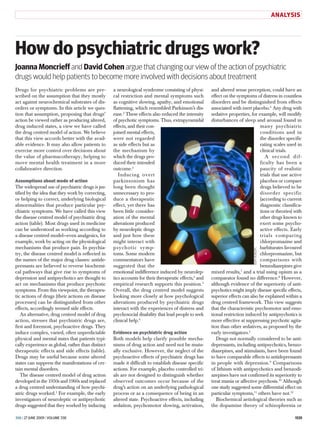 ANALYSIS




How do psychiatric drugs work?
Joanna Moncrieff and David Cohen argue that changing our view of the action of psychiatric
drugs would help patients to become more involved with decisions about treatment
Drugs for psychiatric problems are pre­            a neurological syndrome consisting of physi­        and altered sense perception, could have an
scribed on the assumption that they mostly         cal restriction and mental symptoms such            effect on the symptoms of distress in countless
act against neurochemical substrates of dis­       as cognitive slowing, apathy, and emotional         disorders and be distinguished from effects
orders or symptoms. In this article we ques­       flattening, which resembled Parkinson’s dis­        associated with inert placebo.6 Any drug with
tion that assumption, proposing that drugs’        ease.2 These effects also reduced the intensity     sedative properties, for example, will modify
action be viewed rather as producing altered,      of psychotic symptoms. Thus, ­ xtrapyramidal
                                                                                   e                   disturbances of sleep and arousal found in
drug induced states, a view we have called         effects, and their con­                                                       many psychiatric
the drug centred model of action. We believe       joined mental effects,                                                        conditions and in
that this view accords better with the avail­      were not regarded                                                             the disorder specific
able evidence. It may also allow patients to       as side effects but as                                                        rating scales used in
exercise more control over decisions about         the mechanism by                                                              clinical trials.
the value of pharmacotherapy, helping to           which the drugs pro­                                                             A second dif­
move mental health treatment in a more             duced their intended                                                          ficulty has been a
collaborative direction.                           o
                                                   ­ utcome.3                                                                    paucity of realistic
                                                      Inducing overt                                                             trials that use active
Assumptions about mode of action                   parkinsonism has                                                              placebos or compare
The widespread use of psychiatric drugs is jus­    long been thought                                                             drugs believed to be
tified by the idea that they work by correcting,   unnecessary to pro­                                                           disorder specific
or helping to correct, underlying biological       duce a therapeutic                                                            (according to current
abnormalities that produce particular psy­         effect, yet there has                                                         diagnostic classifica­
chiatric symptoms. We have called this view        been little consider­                                                         tions or theories) with
the disease centred model of psychiatric drug      ation of the mental                                                           other drugs known to
action (table). Most drugs used in medicine        alterations produced                                                          exert some psycho­
can be understood as working according to          by neuroleptic drugs                                                          active effects. Early
a disease centred model—even analgesics, for       and just how these                                                            trials comparing
example, work by acting on the physiological       might interact with                                                           chlorpromazine and
mechanisms that produce pain. In psychia­          psychotic symp­                                                               barbiturates favoured
try, the disease centred model is reflected in     toms. Some modern                                                         BSIP VEM/SPL
                                                                                                                                 chlorpromazine, but
the names of the major drug classes: antide­       commentators have                                                             comparisons with
pressants are believed to reverse biochemi­        suggested that the                                                            benzodiazepines give
cal pathways that give rise to symptoms of         emotional indifference induced by neurolep­         mixed results,7 and a trial using opium as a
depression and antipsychotics are thought to       tics accounts for their therapeutic effects,4 and   comparator found no difference.8 However,
act on mechanisms that produce psychotic           empirical research supports this position.5         although evidence of the superiority of anti­
symptoms. From this viewpoint, the therapeu­       Overall, the drug centred model suggests            psychotics might imply disease specific effects,
tic actions of drugs (their actions on disease     looking more closely at how psychological           superior effects can also be explained within a
processes) can be distinguished from other         alterations produced by psychiatric drugs           drug centred framework. This view suggests
effects, accordingly termed side effects.          interact with the experiences of distress and       that the characteristic psychomotor and emo­
    An alternative, drug centred model of drug     psychosocial disability that lead people to seek    tional restriction induced by antipsychotics is
action, stresses that psychiatric drugs are,       clinical help.6                                     more effective at suppressing psychotic agita­
first and foremost, psychoactive drugs. They                                                           tion than other sedatives, as proposed by the
induce complex, varied, often unpredictable        Evidence on psychiatric drug action                 early investigators.2
physical and mental states that patients typi­     Both models help clarify possible mecha­               Drugs not normally considered to be anti­
cally experience as global, rather than distinct   nisms of drug action and need not be mutu­          depressants, including antipsychotics, benzo­
therapeutic effects and side effects (table).      ally exclusive. However, the neglect of the         diazepines, and stimulants, have been found
Drugs may be useful because some altered           psychoactive effects of psychiatric drugs has       to have comparable effects to antidepressants
states can suppress the manifestations of cer­     made it difficult to establish disease specific     in people with depression.9 Comparisons
tain mental disorders.                             actions. For example, placebo controlled tri­       of lithium with antipsychotics and benzodi­
    The disease centred model of drug action       als are not designed to distinguish whether         azepines have not confirmed its superiority to
developed in the 1950s and 1960s and replaced      observed outcomes occur because of the              treat mania or affective psychosis.10 Although
a drug centred understanding of how psychi­        drug’s action on an underlying pathological         one study suggested some differential effect on
atric drugs worked.1 For example, the early        process or as a consequence of being in an          particular symptoms,11 others have not.12
investigators of neuroleptic or antipsychotic      altered state. ­ sychoactive effects, including
                                                                  P                                       Biochemical aetiological theories such as
drugs suggested that they worked by inducing       sedation, psychomotor slowing, activation,          the dopamine theory of schizophrenia or

BMJ | 27 June 2009 | Volume 338 				                                                                                                                1535
 