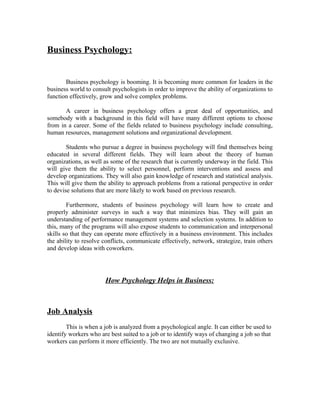Business Psychology:
Business psychology is booming. It is becoming more common for leaders in the
business world to consult psychologists in order to improve the ability of organizations to
function effectively, grow and solve complex problems.
A career in business psychology offers a great deal of opportunities, and
somebody with a background in this field will have many different options to choose
from in a career. Some of the fields related to business psychology include consulting,
human resources, management solutions and organizational development.
Students who pursue a degree in business psychology will find themselves being
educated in several different fields. They will learn about the theory of human
organizations, as well as some of the research that is currently underway in the field. This
will give them the ability to select personnel, perform interventions and assess and
develop organizations. They will also gain knowledge of research and statistical analysis.
This will give them the ability to approach problems from a rational perspective in order
to devise solutions that are more likely to work based on previous research.
Furthermore, students of business psychology will learn how to create and
properly administer surveys in such a way that minimizes bias. They will gain an
understanding of performance management systems and selection systems. In addition to
this, many of the programs will also expose students to communication and interpersonal
skills so that they can operate more effectively in a business environment. This includes
the ability to resolve conflicts, communicate effectively, network, strategize, train others
and develop ideas with coworkers.
How Psychology Helps in Business:
Job Analysis
This is when a job is analyzed from a psychological angle. It can either be used to
identify workers who are best suited to a job or to identify ways of changing a job so that
workers can perform it more efficiently. The two are not mutually exclusive.
 