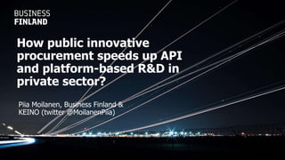 Piia Moilanen, Business Finland &
KEINO (twitter @MoilanenPiia)
How public innovative
procurement speeds up API
and platform-based R&D in
private sector?
 