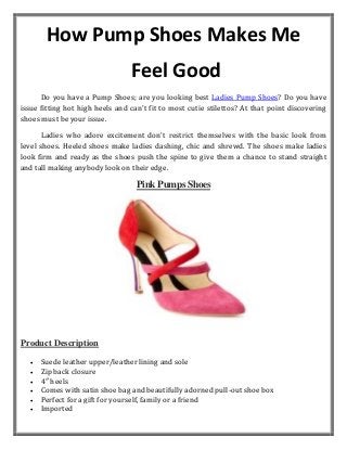 How Pump Shoes Makes Me
Feel Good
Do you have a Pump Shoes; are you looking best Ladies Pump Shoes? Do you have
issue fitting hot high heels and can't fit to most cutie stilettos? At that point discovering
shoes must be your issue.
Ladies who adore excitement don't restrict themselves with the basic look from
level shoes. Heeled shoes make ladies dashing, chic and shrewd. The shoes make ladies
look firm and ready as the shoes push the spine to give them a chance to stand straight
and tall making anybody look on their edge.
Pink Pumps Shoes
Product Description
• Suede leather upper/leather lining and sole
• Zip back closure
• 4″ heels
• Comes with satin shoe bag and beautifully adorned pull-out shoe box
• Perfect for a gift for yourself, family or a friend
• Imported
 
