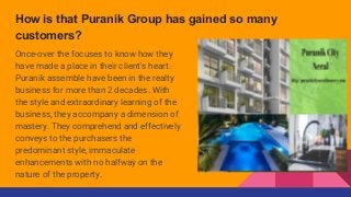 How is that Puranik Group has gained so many
customers?
Once-over the focuses to know how they
have made a place in their client's heart.
Puranik assemble have been in the realty
business for more than 2 decades. With
the style and extraordinary learning of the
business, they accompany a dimension of
mastery. They comprehend and effectively
conveys to the purchasers the
predominant style, immaculate
enhancements with no halfway on the
nature of the property.
 