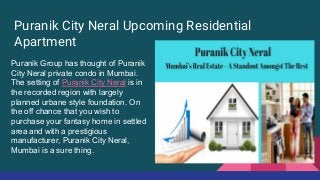 Puranik City Neral Upcoming Residential
Apartment
Puranik Group has thought of Puranik
City Neral private condo in Mumbai.
The setting of Puranik City Neral is in
the recorded region with largely
planned urbane style foundation. On
the off chance that you wish to
purchase your fantasy home in settled
area and with a prestigious
manufacturer, Puranik City Neral,
Mumbai is a sure thing.
 