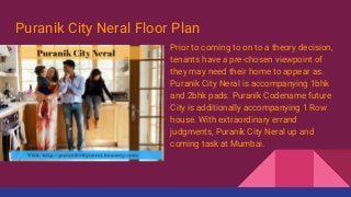 Puranik City Neral Floor Plan
Prior to coming to on to a theory decision,
tenants have a pre-chosen viewpoint of
they may need their home to appear as.
Puranik City Neral is accompanying 1bhk
and 2bhk pads. Puranik Codename future
City is additionally accompanying 1 Row
house. With extraordinary errand
judgments, Puranik City Neral up and
coming task at Mumbai.
 