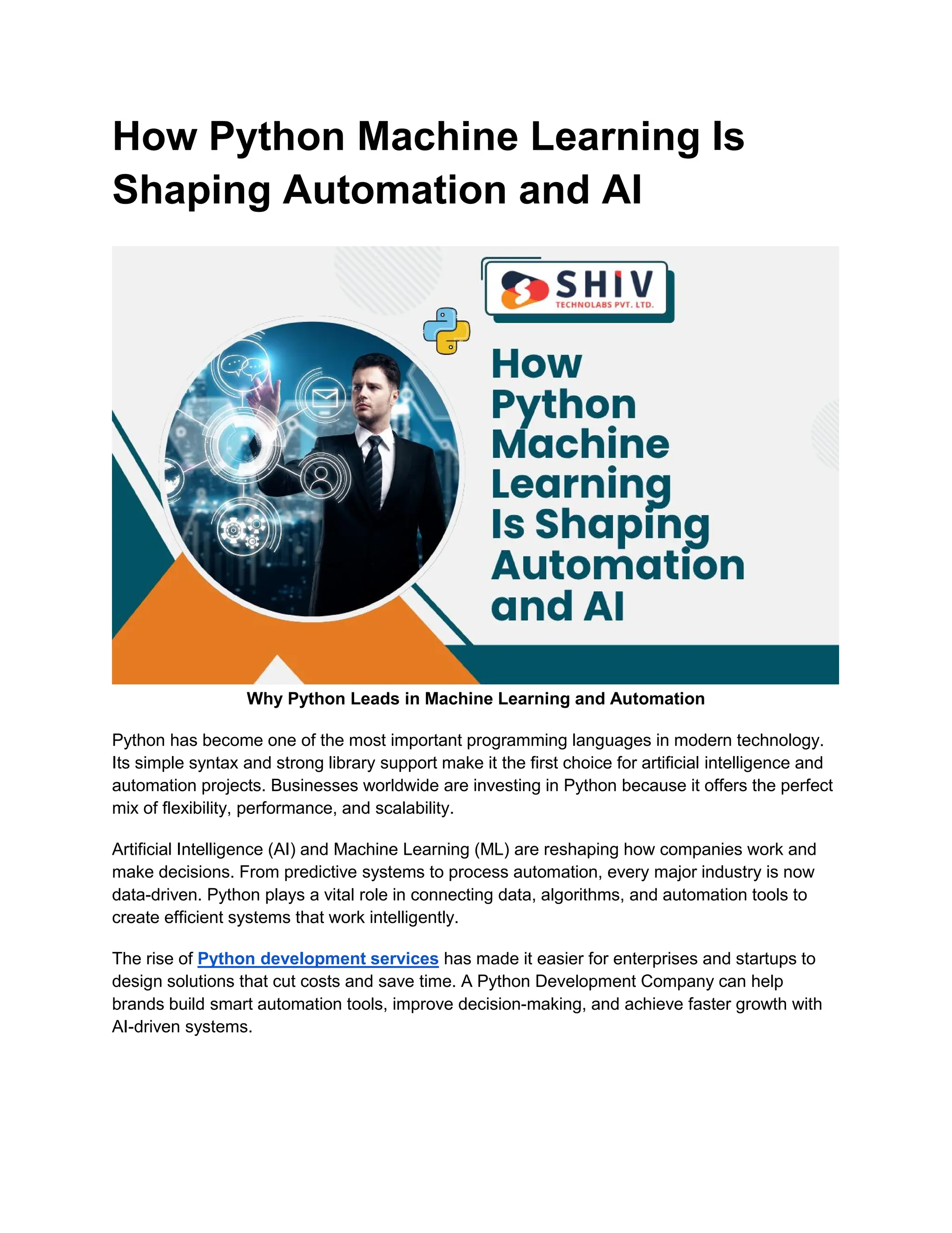 How Python Machine Learning Is Shaping Automation and AI Why Python Leads in Machine Learning and Automation Python has become one of the most important programming languages in modern technology. Its simple syntax and strong library support make it the first choice for artificial intelligence and automation projects. Businesses worldwide are investing in Python because it offers the perfect mix of flexibility, performance, and scalability. Artificial Intelligence (AI) and Machine Learning (ML) are reshaping how companies work and make decisions. From predictive systems to process automation, every major industry is now data-driven. Python plays a vital role in connecting data, algorithms, and automation tools to create efficient systems that work intelligently. The rise of Python development services has made it easier for enterprises and startups to design solutions that cut costs and save time. A Python Development Company can help brands build smart automation tools, improve decision-making, and achieve faster growth with AI-driven systems. 