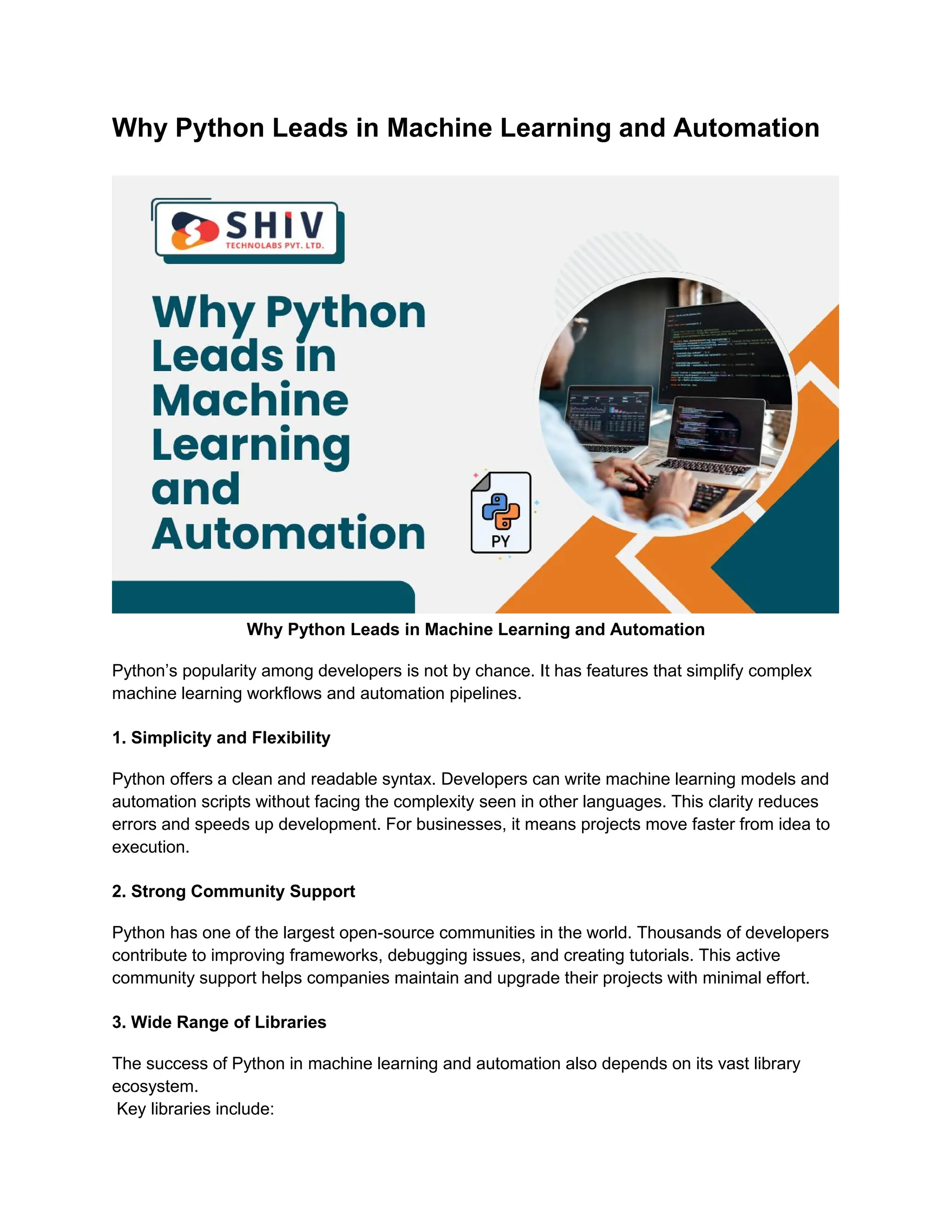 Why Python Leads in Machine Learning and Automation Why Python Leads in Machine Learning and Automation Python’s popularity among developers is not by chance. It has features that simplify complex machine learning workflows and automation pipelines. 1. Simplicity and Flexibility Python offers a clean and readable syntax. Developers can write machine learning models and automation scripts without facing the complexity seen in other languages. This clarity reduces errors and speeds up development. For businesses, it means projects move faster from idea to execution. 2. Strong Community Support Python has one of the largest open-source communities in the world. Thousands of developers contribute to improving frameworks, debugging issues, and creating tutorials. This active community support helps companies maintain and upgrade their projects with minimal effort. 3. Wide Range of Libraries The success of Python in machine learning and automation also depends on its vast library ecosystem. Key libraries include: 