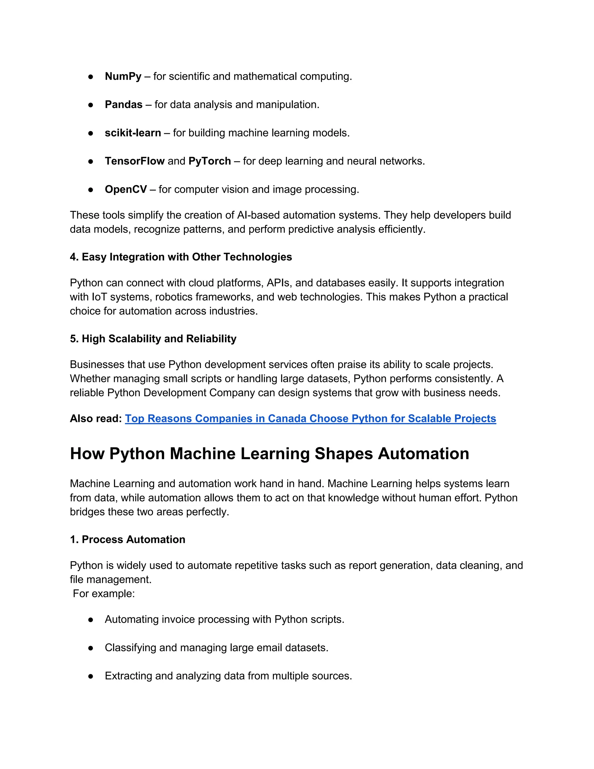 ● NumPy – for scientific and mathematical computing. ● Pandas – for data analysis and manipulation. ● scikit-learn – for building machine learning models. ● TensorFlow and PyTorch – for deep learning and neural networks. ● OpenCV – for computer vision and image processing. These tools simplify the creation of AI-based automation systems. They help developers build data models, recognize patterns, and perform predictive analysis efficiently. 4. Easy Integration with Other Technologies Python can connect with cloud platforms, APIs, and databases easily. It supports integration with IoT systems, robotics frameworks, and web technologies. This makes Python a practical choice for automation across industries. 5. High Scalability and Reliability Businesses that use Python development services often praise its ability to scale projects. Whether managing small scripts or handling large datasets, Python performs consistently. A reliable Python Development Company can design systems that grow with business needs. Also read: Top Reasons Companies in Canada Choose Python for Scalable Projects How Python Machine Learning Shapes Automation Machine Learning and automation work hand in hand. Machine Learning helps systems learn from data, while automation allows them to act on that knowledge without human effort. Python bridges these two areas perfectly. 1. Process Automation Python is widely used to automate repetitive tasks such as report generation, data cleaning, and file management. For example: ● Automating invoice processing with Python scripts. ● Classifying and managing large email datasets. ● Extracting and analyzing data from multiple sources. 
