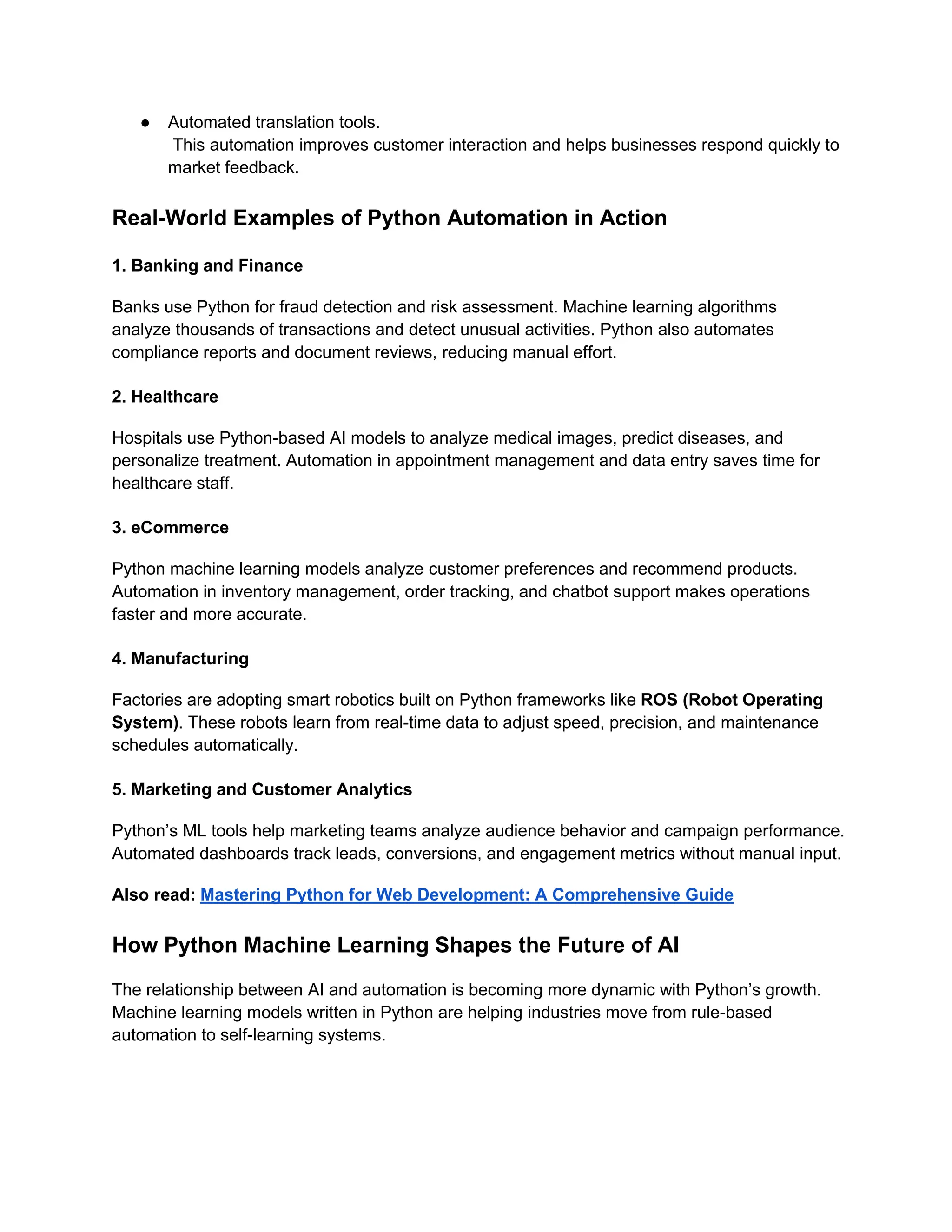 ● Automated translation tools. This automation improves customer interaction and helps businesses respond quickly to market feedback. Real-World Examples of Python Automation in Action 1. Banking and Finance Banks use Python for fraud detection and risk assessment. Machine learning algorithms analyze thousands of transactions and detect unusual activities. Python also automates compliance reports and document reviews, reducing manual effort. 2. Healthcare Hospitals use Python-based AI models to analyze medical images, predict diseases, and personalize treatment. Automation in appointment management and data entry saves time for healthcare staff. 3. eCommerce Python machine learning models analyze customer preferences and recommend products. Automation in inventory management, order tracking, and chatbot support makes operations faster and more accurate. 4. Manufacturing Factories are adopting smart robotics built on Python frameworks like ROS (Robot Operating System). These robots learn from real-time data to adjust speed, precision, and maintenance schedules automatically. 5. Marketing and Customer Analytics Python’s ML tools help marketing teams analyze audience behavior and campaign performance. Automated dashboards track leads, conversions, and engagement metrics without manual input. Also read: Mastering Python for Web Development: A Comprehensive Guide How Python Machine Learning Shapes the Future of AI The relationship between AI and automation is becoming more dynamic with Python’s growth. Machine learning models written in Python are helping industries move from rule-based automation to self-learning systems. 