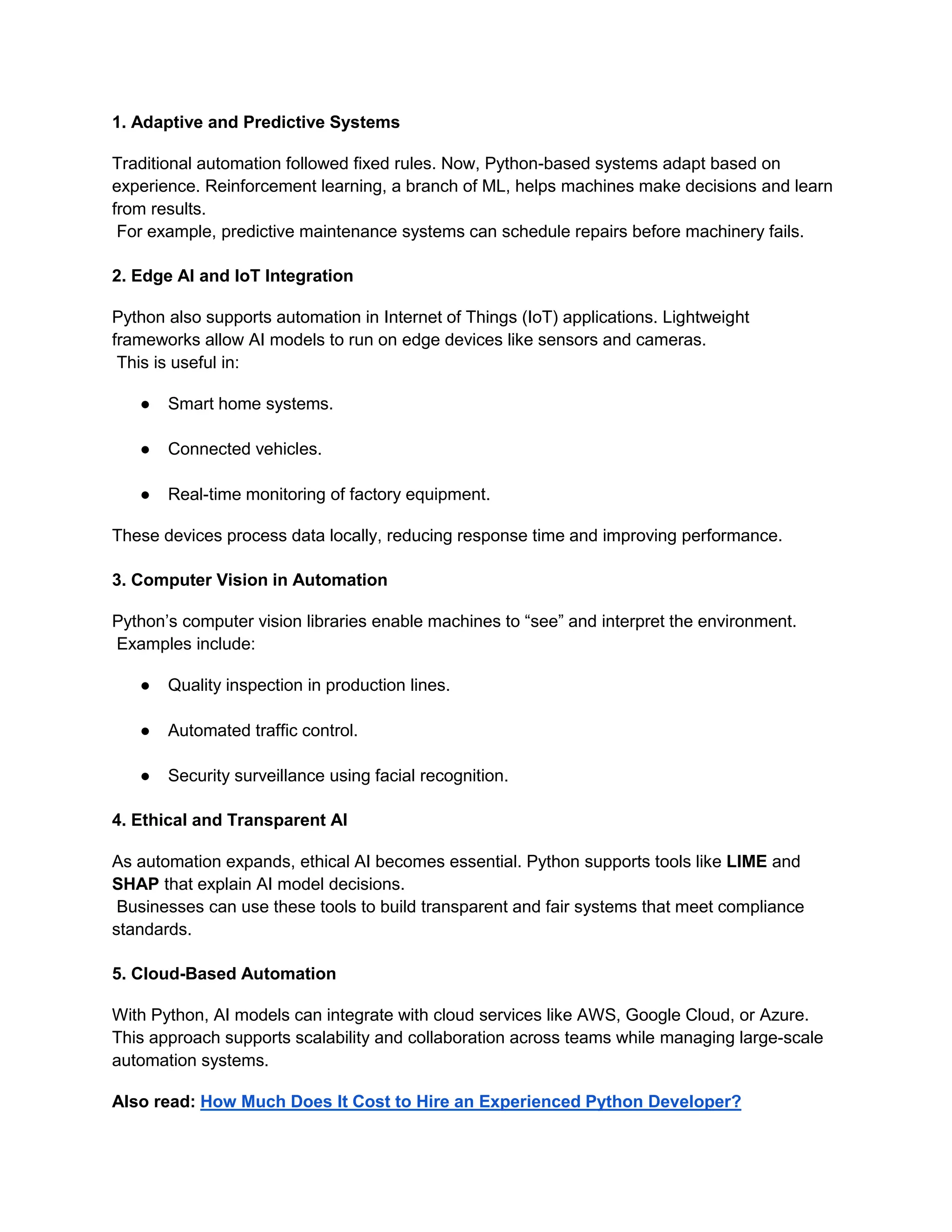 1. Adaptive and Predictive Systems Traditional automation followed fixed rules. Now, Python-based systems adapt based on experience. Reinforcement learning, a branch of ML, helps machines make decisions and learn from results. For example, predictive maintenance systems can schedule repairs before machinery fails. 2. Edge AI and IoT Integration Python also supports automation in Internet of Things (IoT) applications. Lightweight frameworks allow AI models to run on edge devices like sensors and cameras. This is useful in: ● Smart home systems. ● Connected vehicles. ● Real-time monitoring of factory equipment. These devices process data locally, reducing response time and improving performance. 3. Computer Vision in Automation Python’s computer vision libraries enable machines to “see” and interpret the environment. Examples include: ● Quality inspection in production lines. ● Automated traffic control. ● Security surveillance using facial recognition. 4. Ethical and Transparent AI As automation expands, ethical AI becomes essential. Python supports tools like LIME and SHAP that explain AI model decisions. Businesses can use these tools to build transparent and fair systems that meet compliance standards. 5. Cloud-Based Automation With Python, AI models can integrate with cloud services like AWS, Google Cloud, or Azure. This approach supports scalability and collaboration across teams while managing large-scale automation systems. Also read: How Much Does It Cost to Hire an Experienced Python Developer? 