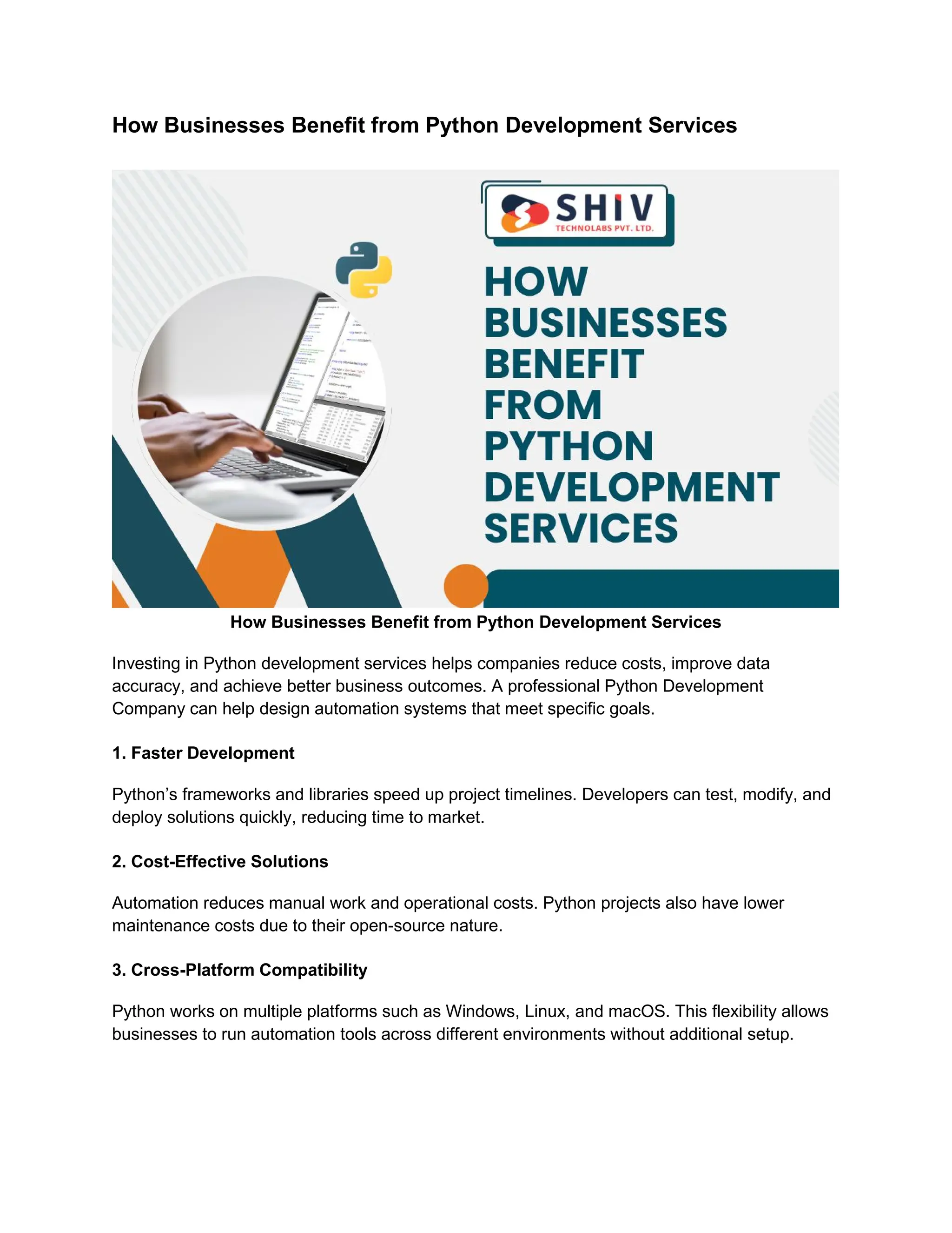 How Businesses Benefit from Python Development Services How Businesses Benefit from Python Development Services Investing in Python development services helps companies reduce costs, improve data accuracy, and achieve better business outcomes. A professional Python Development Company can help design automation systems that meet specific goals. 1. Faster Development Python’s frameworks and libraries speed up project timelines. Developers can test, modify, and deploy solutions quickly, reducing time to market. 2. Cost-Effective Solutions Automation reduces manual work and operational costs. Python projects also have lower maintenance costs due to their open-source nature. 3. Cross-Platform Compatibility Python works on multiple platforms such as Windows, Linux, and macOS. This flexibility allows businesses to run automation tools across different environments without additional setup. 