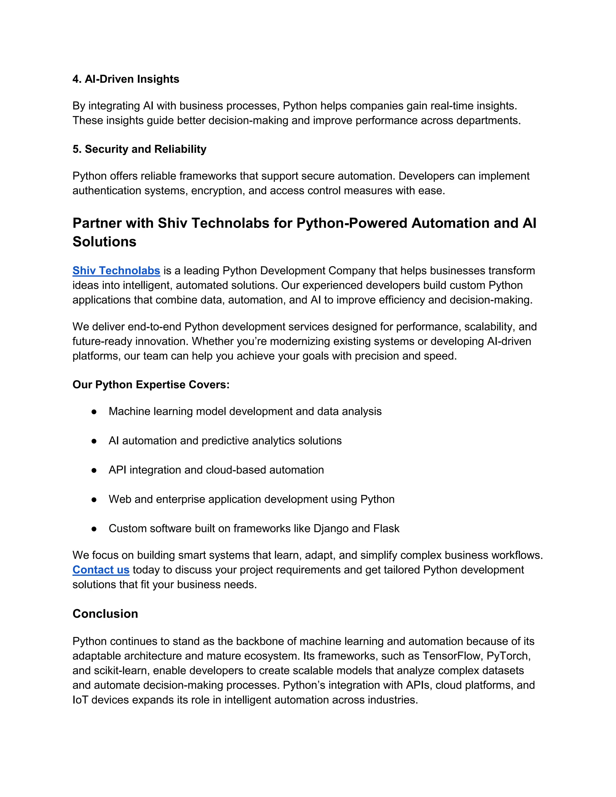 4. AI-Driven Insights By integrating AI with business processes, Python helps companies gain real-time insights. These insights guide better decision-making and improve performance across departments. 5. Security and Reliability Python offers reliable frameworks that support secure automation. Developers can implement authentication systems, encryption, and access control measures with ease. Partner with Shiv Technolabs for Python-Powered Automation and AI Solutions Shiv Technolabs is a leading Python Development Company that helps businesses transform ideas into intelligent, automated solutions. Our experienced developers build custom Python applications that combine data, automation, and AI to improve efficiency and decision-making. We deliver end-to-end Python development services designed for performance, scalability, and future-ready innovation. Whether you’re modernizing existing systems or developing AI-driven platforms, our team can help you achieve your goals with precision and speed. Our Python Expertise Covers: ● Machine learning model development and data analysis ● AI automation and predictive analytics solutions ● API integration and cloud-based automation ● Web and enterprise application development using Python ● Custom software built on frameworks like Django and Flask We focus on building smart systems that learn, adapt, and simplify complex business workflows. Contact us today to discuss your project requirements and get tailored Python development solutions that fit your business needs. Conclusion Python continues to stand as the backbone of machine learning and automation because of its adaptable architecture and mature ecosystem. Its frameworks, such as TensorFlow, PyTorch, and scikit-learn, enable developers to create scalable models that analyze complex datasets and automate decision-making processes. Python’s integration with APIs, cloud platforms, and IoT devices expands its role in intelligent automation across industries. 