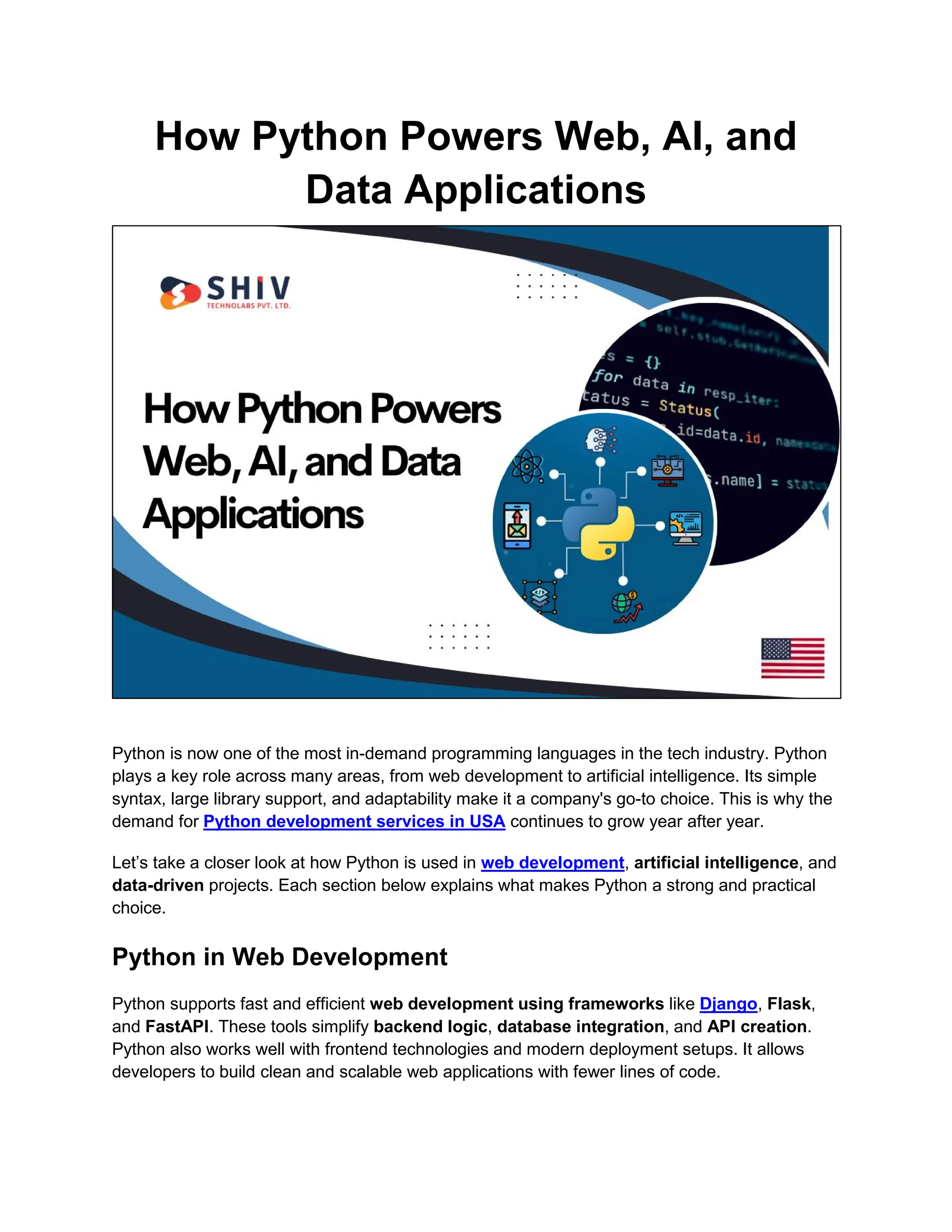 How Python Powers Web, AI, and
Data Applications
Python is now one of the most in-demand programming languages in the tech industry. Python
plays a key role across many areas, from web development to artificial intelligence. Its simple
syntax, large library support, and adaptability make it a company's go-to choice. This is why the
demand for Python development services in USA continues to grow year after year.
Let’s take a closer look at how Python is used in web development, artificial intelligence, and
data-driven projects. Each section below explains what makes Python a strong and practical
choice.
Python in Web Development
Python supports fast and efficient web development using frameworks like Django, Flask,
and FastAPI. These tools simplify backend logic, database integration, and API creation.
Python also works well with frontend technologies and modern deployment setups. It allows
developers to build clean and scalable web applications with fewer lines of code.
 