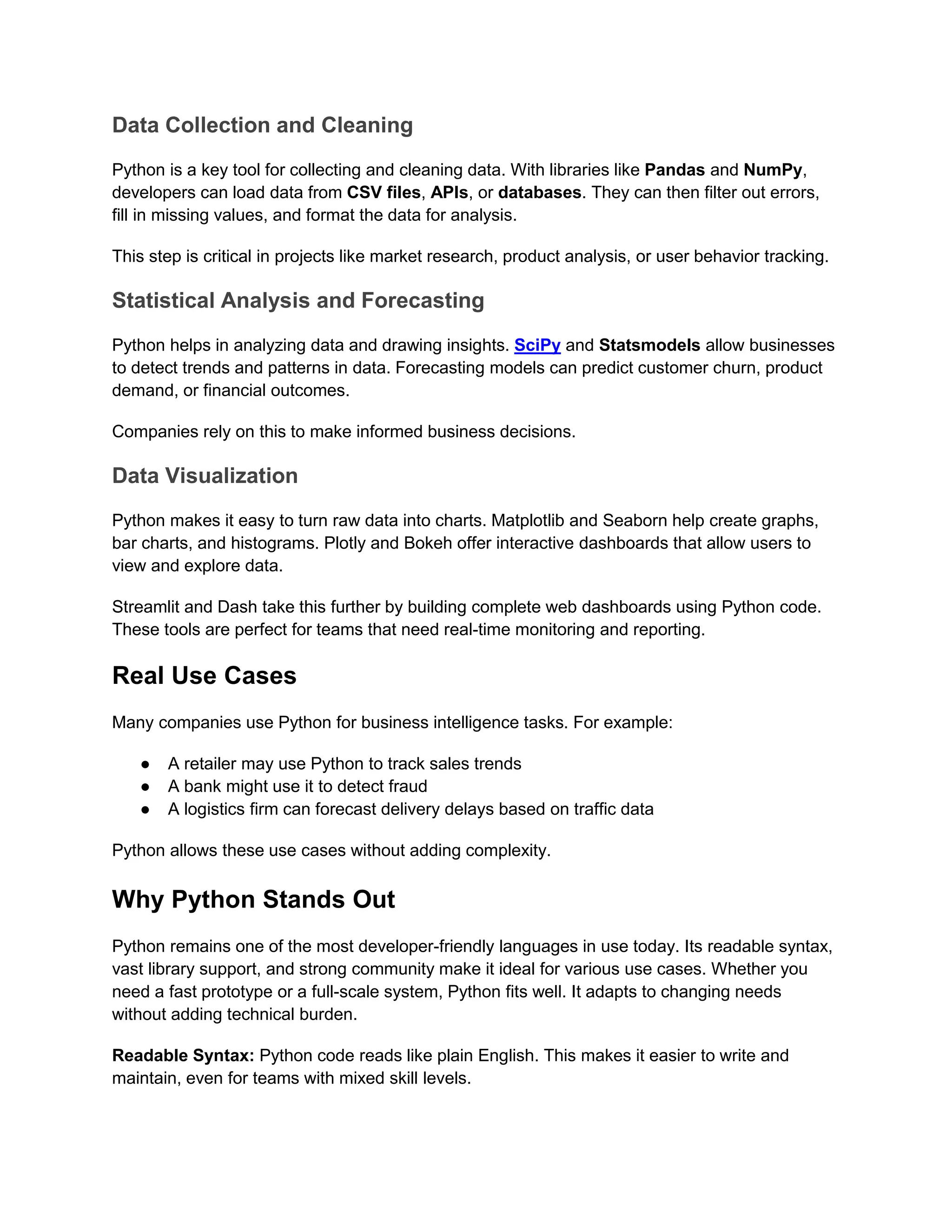 Data Collection and Cleaning
Python is a key tool for collecting and cleaning data. With libraries like Pandas and NumPy,
developers can load data from CSV files, APIs, or databases. They can then filter out errors,
fill in missing values, and format the data for analysis.
This step is critical in projects like market research, product analysis, or user behavior tracking.
Statistical Analysis and Forecasting
Python helps in analyzing data and drawing insights. SciPy and Statsmodels allow businesses
to detect trends and patterns in data. Forecasting models can predict customer churn, product
demand, or financial outcomes.
Companies rely on this to make informed business decisions.
Data Visualization
Python makes it easy to turn raw data into charts. Matplotlib and Seaborn help create graphs,
bar charts, and histograms. Plotly and Bokeh offer interactive dashboards that allow users to
view and explore data.
Streamlit and Dash take this further by building complete web dashboards using Python code.
These tools are perfect for teams that need real-time monitoring and reporting.
Real Use Cases
Many companies use Python for business intelligence tasks. For example:
● A retailer may use Python to track sales trends
● A bank might use it to detect fraud
● A logistics firm can forecast delivery delays based on traffic data
Python allows these use cases without adding complexity.
Why Python Stands Out
Python remains one of the most developer-friendly languages in use today. Its readable syntax,
vast library support, and strong community make it ideal for various use cases. Whether you
need a fast prototype or a full-scale system, Python fits well. It adapts to changing needs
without adding technical burden.
Readable Syntax: Python code reads like plain English. This makes it easier to write and
maintain, even for teams with mixed skill levels.
 