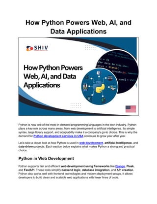 How Python Powers Web, AI, and
Data Applications
Python is now one of the most in-demand programming languages in the tech industry. Python
plays a key role across many areas, from web development to artificial intelligence. Its simple
syntax, large library support, and adaptability make it a company's go-to choice. This is why the
demand for Python development services in USA continues to grow year after year.
Let’s take a closer look at how Python is used in web development, artificial intelligence, and
data-driven projects. Each section below explains what makes Python a strong and practical
choice.
Python in Web Development
Python supports fast and efficient web development using frameworks like Django, Flask,
and FastAPI. These tools simplify backend logic, database integration, and API creation.
Python also works well with frontend technologies and modern deployment setups. It allows
developers to build clean and scalable web applications with fewer lines of code.
 